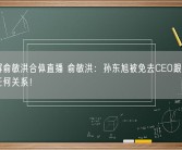 董宇辉俞敏洪合体直播 俞敏洪：孙东旭被免去CEO跟董宇辉没有任何关系！