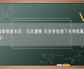 向大海排核废水后：日本遭殃 东京多处地下水有机氟化物浓度超标！