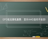 GPD锐龙掌机跳票：怒斥AMD违约不给货！