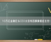 10万亿金融巨头CEO太田纯因胰腺癌症去世！