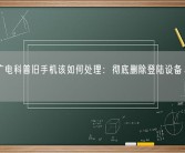 中国广电科普旧手机该如何处理：彻底删除登陆设备、所有数据！