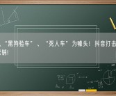杜绝以“黑狗验车”、“死人车”为噱头！抖音打击二手车违规营销！