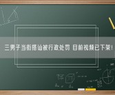 三男子当街搭讪被行政处罚 目前视频已下架！