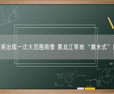 我国将出现一次大范围雨雪 黑龙江等地“跳水式”降温！