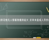 洞房花烛无人照看致婚房起火 庆幸未造成人员伤亡！