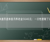 京东快递员退休首月养老金5646元：一次性提取了20万公积金！