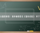 不止茅台酱香拿铁！瑞幸咖啡联名《猫和老鼠》 杯子萌化了！
